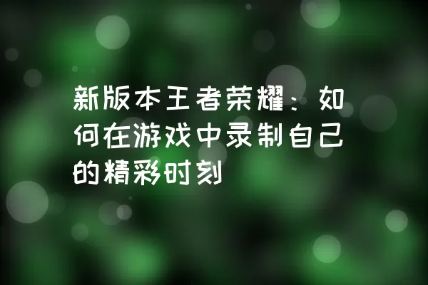 新版本王者荣耀：如何在游戏中录制自己的精彩时刻