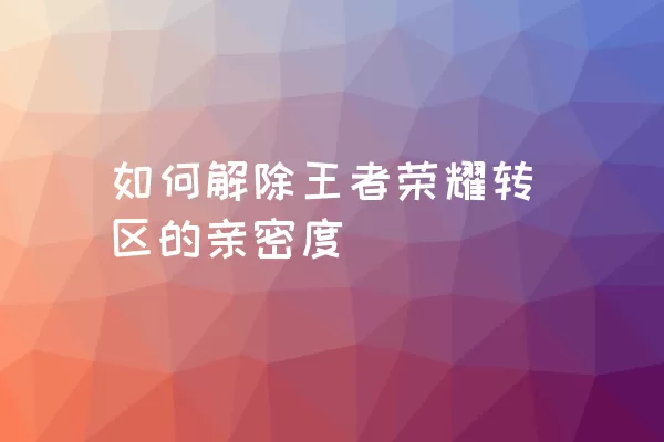 如何解除王者荣耀转区的亲密度