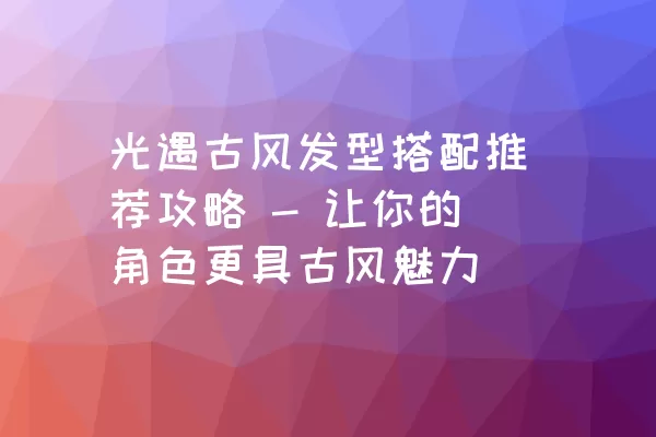 光遇古风发型搭配推荐攻略 - 让你的角色更具古风魅力